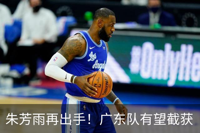 朱芳雨再出手！广东队有望截获“场均12+5”球员，总决赛前景可期